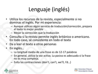 Lenguaje (inglés)
• Utiliza los recursos de la revista, especialmente si no
dominas el inglés. Por mi experiencia:
– Aunque utilices algún servicio de traducción/corrección, prepara
el texto lo mejor posible
– Mejor la corrección que la traducción
• Consulta si la revista permite inglés británico o americano.
En todo caso, sé consistente en todo el texto
• Da a leer el texto a otras personas
• En inglés…
– La longitud media de una frase es de 12-17 palabras
– En general, utiliza la voz activa. La pasiva es adecuada si la frase
no es muy compleja.
– Evita las contracciones (don’t, can’t, we’ll, I’d…)
 