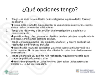 ¿Qué opciones tengo?
1. Tengo una serie de resultados de investigación y quiero darles forma y
publicarlo
 valora si los resultados giran alrededor de una única idea o de varias, es decir,
si debe realizar una o varias publicaciones
2. Tengo una idea y voy a desarrollar una investigación y a publicarla
posteriormente
 planifica a largo plazo, plantea los objetivos desde el principio, recopila todo lo
que hagas. Será más fácil escribirlo después.
3. Tengo un trabajo amplio (por ejemplo, una tesis) y quiero publicar sus
resultados en diferentes artículos
 identifica los resultados publicables y planifica cuántos artículos y qué va a
incluir cada uno. No despieces una idea ni trates de contar todas las ideas en un
único artículo
4. Tengo un artículo ya, que me han rechazado, y quiero rehacerlo para
tratar de publicarlo en otro sitio
 reescríbelo pensando en (1) los revisores, (2) el editor, (3) los potenciales
lectores y … (4) tus intereses, claro.
 