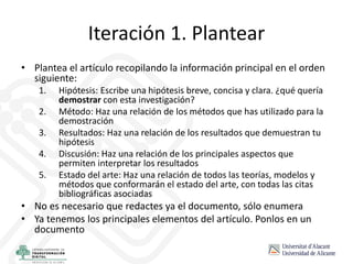 Iteración 1. Plantear
• Plantea el artículo recopilando la información principal en el orden
siguiente:
1. Hipótesis: Escribe una hipótesis breve, concisa y clara. ¿qué quería
demostrar con esta investigación?
2. Método: Haz una relación de los métodos que has utilizado para la
demostración
3. Resultados: Haz una relación de los resultados que demuestran tu
hipótesis
4. Discusión: Haz una relación de los principales aspectos que
permiten interpretar los resultados
5. Estado del arte: Haz una relación de todos las teorías, modelos y
métodos que conformarán el estado del arte, con todas las citas
bibliográficas asociadas
• No es necesario que redactes ya el documento, sólo enumera
• Ya tenemos los principales elementos del artículo. Ponlos en un
documento
 