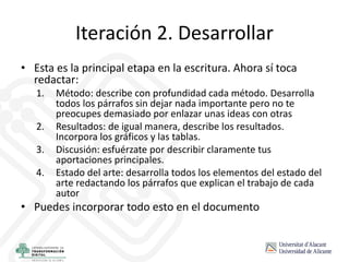 Iteración 2. Desarrollar
• Esta es la principal etapa en la escritura. Ahora sí toca
redactar:
1. Método: describe con profundidad cada método. Desarrolla
todos los párrafos sin dejar nada importante pero no te
preocupes demasiado por enlazar unas ideas con otras
2. Resultados: de igual manera, describe los resultados.
Incorpora los gráficos y las tablas.
3. Discusión: esfuérzate por describir claramente tus
aportaciones principales.
4. Estado del arte: desarrolla todos los elementos del estado del
arte redactando los párrafos que explican el trabajo de cada
autor
• Puedes incorporar todo esto en el documento
 