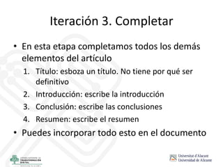 Iteración 3. Completar
• En esta etapa completamos todos los demás
elementos del artículo
1. Título: esboza un título. No tiene por qué ser
definitivo
2. Introducción: escribe la introducción
3. Conclusión: escribe las conclusiones
4. Resumen: escribe el resumen
• Puedes incorporar todo esto en el documento
 