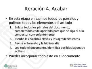 Iteración 4. Acabar
• En esta etapa enlazamos todos los párrafos y
pulimos todos los elementos del artículo
1. Enlaza todos los párrafos del documento,
completando cada apartado para que se siga el hilo
conductor convenientemente
2. Escribe las palabras claves y los agradecimientos
3. Revisa el formato y la bibliografía
4. Lee todo el documento, identifica posibles lagunas y
acábalo
• Puedes incorporar todo esto en el documento
 