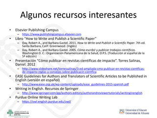 Algunos recursos interesantes
• Elsevier Publishing Campus
– https://www.publishingcampus.elsevier.com
• Libro “How to Write and Publish a Scientific Paper”
– Day, Robert A., and Barbara Gastel. 2011. How to Write and Publish a Scientific Paper. 7th ed.
Santa Barbara, Calif: Greenwood. (Inglés)
– Day, Robert A., and Barbara Gastel. 2005. Cómo escribir y publicar trabajos científicos.
Washington D. C.: Organización Panamericana de la Salud, O.P.S. (Traducción al español de la
5ª edición)
• Presentación “Cómo publicar en revistas científicas de impacto”. Torres Salinas,
Daniel. 2012
– http://www.slideshare.net/torressalinas/3-ed-ampliada-cmo-publicar-en-revistas-cientficas-
de-impacto-reglas-y-consejos-sobre-publicacin-cientfica
• EASE Guidelines for Authors and Translators of Scientific Articles to be Published in
English (versión en español)
– http://www.ease.org.uk/wp-content/uploads/ease_guidelines-2015-spanish.pdf
• Writing in English. Recursos de Springer
– http://www.springer.com/gp/authors-editors/authorandreviewertutorials/writinginenglish
• Purdue Online Writing Lab
– https://owl.english.purdue.edu/owl/
 