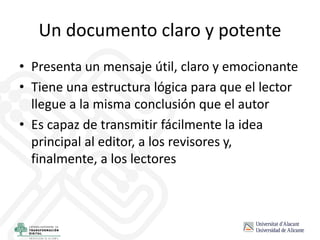 Un documento claro y potente
• Presenta un mensaje útil, claro y emocionante
• Tiene una estructura lógica para que el lector
llegue a la misma conclusión que el autor
• Es capaz de transmitir fácilmente la idea
principal al editor, a los revisores y,
finalmente, a los lectores
 