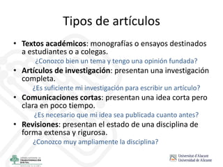 Tipos de artículos
• Textos académicos: monografías o ensayos destinados
a estudiantes o a colegas.
¿Conozco bien un tema y tengo una opinión fundada?
• Artículos de investigación: presentan una investigación
completa.
¿Es suficiente mi investigación para escribir un artículo?
• Comunicaciones cortas: presentan una idea corta pero
clara en poco tiempo.
¿Es necesario que mi idea sea publicada cuanto antes?
• Revisiones: presentan el estado de una disciplina de
forma extensa y rigurosa.
¿Conozco muy ampliamente la disciplina?
 