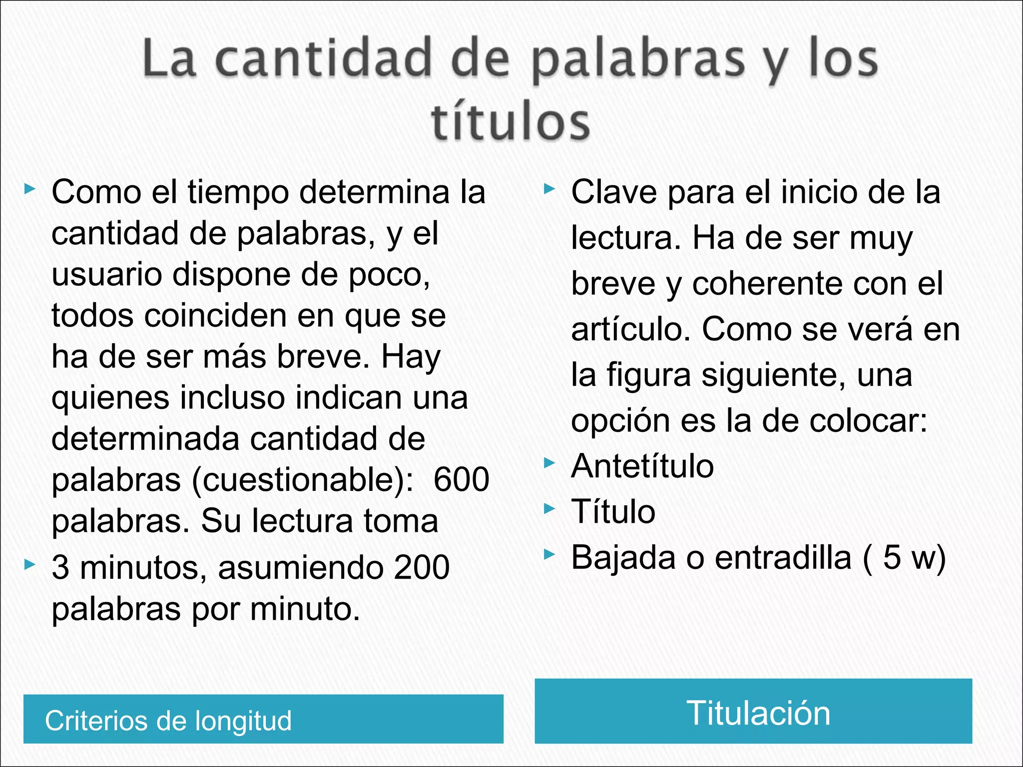 Criterios de longitud Titulación
 Como el tiempo determina la
cantidad de palabras, y el
usuario dispone de poco,
todos coinciden en que se
ha de ser más breve. Hay
quienes incluso indican una
determinada cantidad de
palabras (cuestionable): 600
palabras. Su lectura toma
 3 minutos, asumiendo 200
palabras por minuto.
 Clave para el inicio de la
lectura. Ha de ser muy
breve y coherente con el
artículo. Como se verá en
la figura siguiente, una
opción es la de colocar:
 Antetítulo
 Título
 Bajada o entradilla ( 5 w)
 