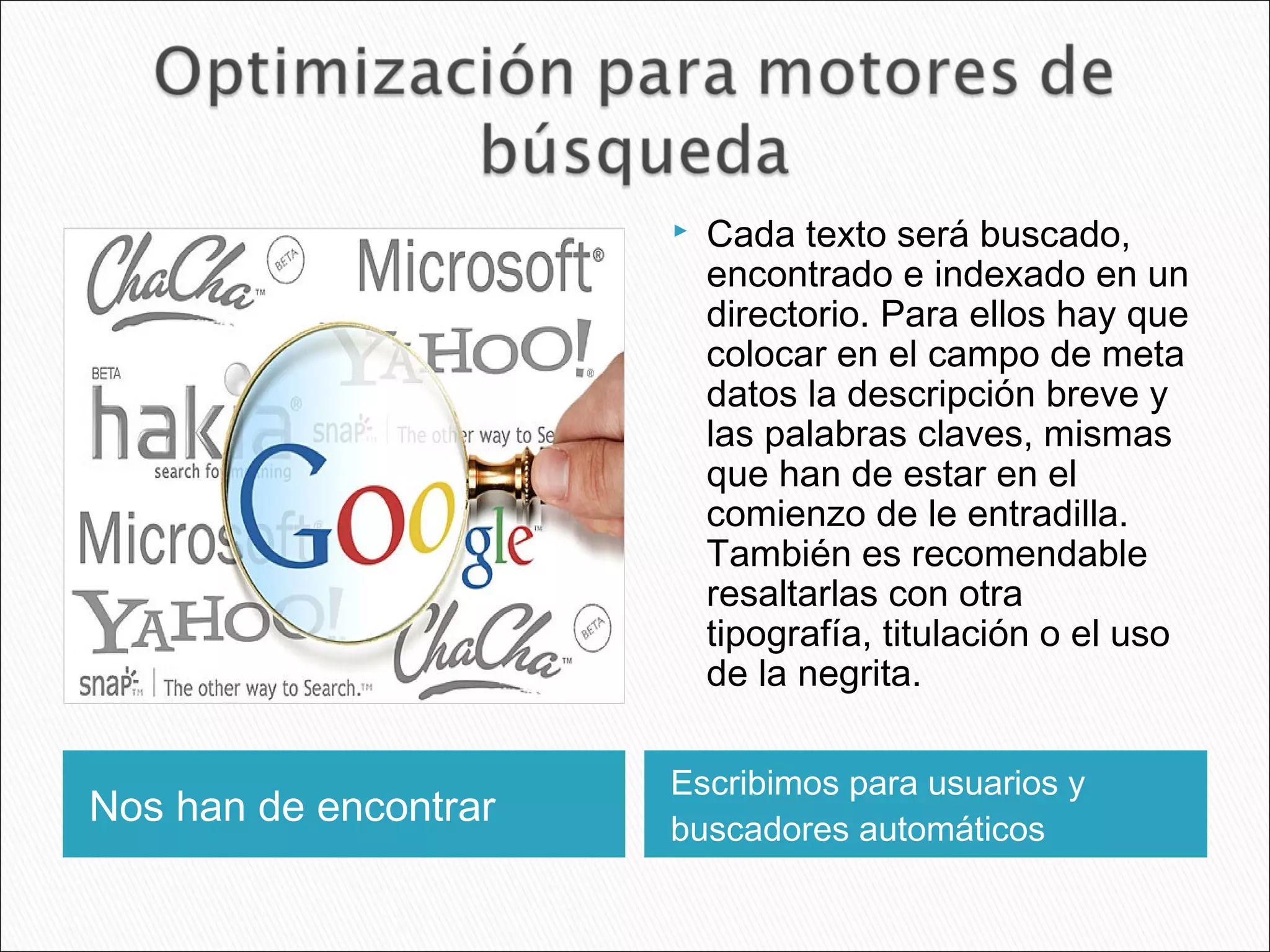 Nos han de encontrar
Escribimos para usuarios y
buscadores automáticos
 Cada texto será buscado,
encontrado e indexado en un
directorio. Para ellos hay que
colocar en el campo de meta
datos la descripción breve y
las palabras claves, mismas
que han de estar en el
comienzo de le entradilla.
También es recomendable
resaltarlas con otra
tipografía, titulación o el uso
de la negrita.
 