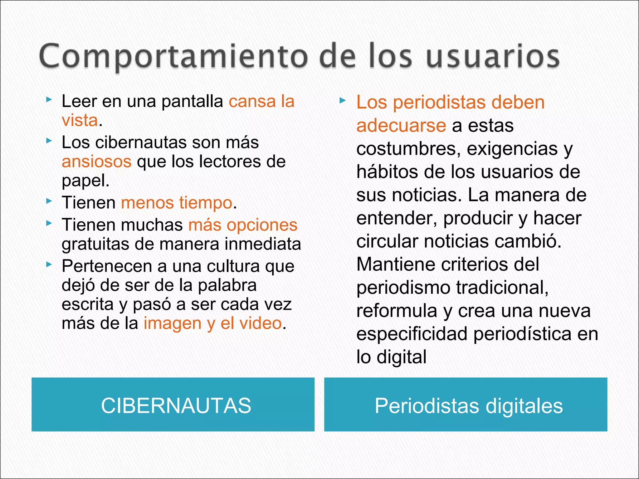 CIBERNAUTAS Periodistas digitales
 Leer en una pantalla cansa la
vista.
 Los cibernautas son más
ansiosos que los lectores de
papel.
 Tienen menos tiempo.
 Tienen muchas más opciones
gratuitas de manera inmediata
 Pertenecen a una cultura que
dejó de ser de la palabra
escrita y pasó a ser cada vez
más de la imagen y el video.
 Los periodistas deben
adecuarse a estas
costumbres, exigencias y
hábitos de los usuarios de
sus noticias. La manera de
entender, producir y hacer
circular noticias cambió.
Mantiene criterios del
periodismo tradicional,
reformula y crea una nueva
especificidad periodística en
lo digital
 