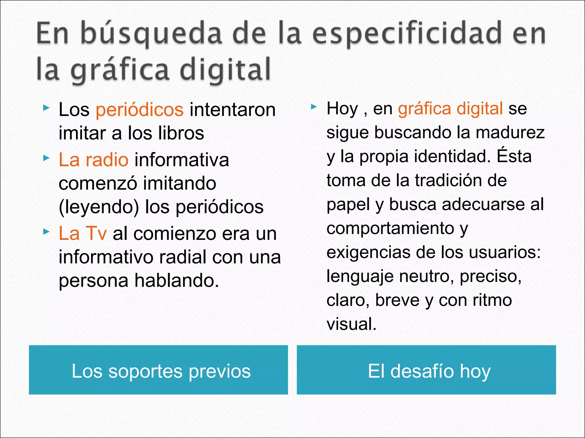 Los soportes previos El desafío hoy
 Los periódicos intentaron
imitar a los libros
 La radio informativa
comenzó imitando
(leyendo) los periódicos
 La Tv al comienzo era un
informativo radial con una
persona hablando.
 Hoy , en gráfica digital se
sigue buscando la madurez
y la propia identidad. Ésta
toma de la tradición de
papel y busca adecuarse al
comportamiento y
exigencias de los usuarios:
lenguaje neutro, preciso,
claro, breve y con ritmo
visual.
 