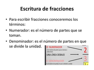 Escritura de fracciones
• Para escribir fracciones conoceremos los
términos:
• Numerador: es el número de partes que se
toman.
• Denominador: es el número de partes en que
se divide la unidad.
 