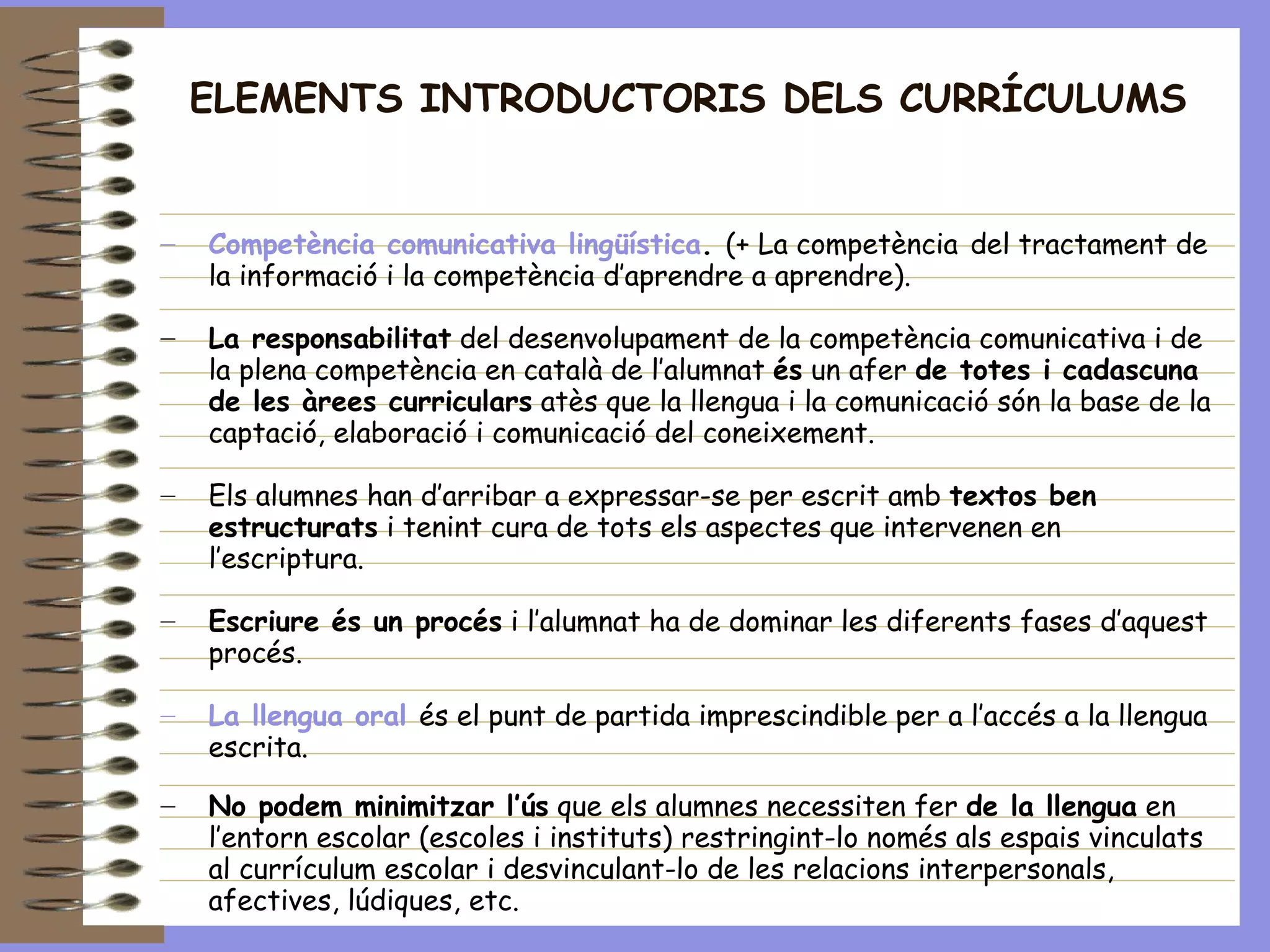 ELEMENTS INTRODUCTORIS DELS CURRÍCULUMS Competència comunicativa lingüística .  (+ La competència   del tractament de la informació i la competència d’aprendre a aprendre). La responsabilitat  del desenvolupament de la competència comunicativa i de  la plena competència en català de l’alumnat  és  un afer  de totes i cadascuna de les àrees curriculars  atès que la llengua i la comunicació són la base de la captació, elaboració i comunicació del coneixement. Els alumnes han d’arribar a expressar-se per escrit amb  textos ben estructurats  i tenint cura de tots els aspectes que intervenen en l’escriptura. Escriure és un procés  i l’alumnat ha de dominar les diferents fases d’aquest procés.  La llengua oral   és el punt de partida imprescindible per a l’accés a la llengua escrita.   No podem minimitzar l’ús  que els alumnes necessiten fer  de la llengua  en l’entorn escolar (escoles i instituts) restringint-lo només als espais vinculats al currículum escolar i desvinculant-lo de les relacions interpersonals, afectives, lúdiques, etc.  