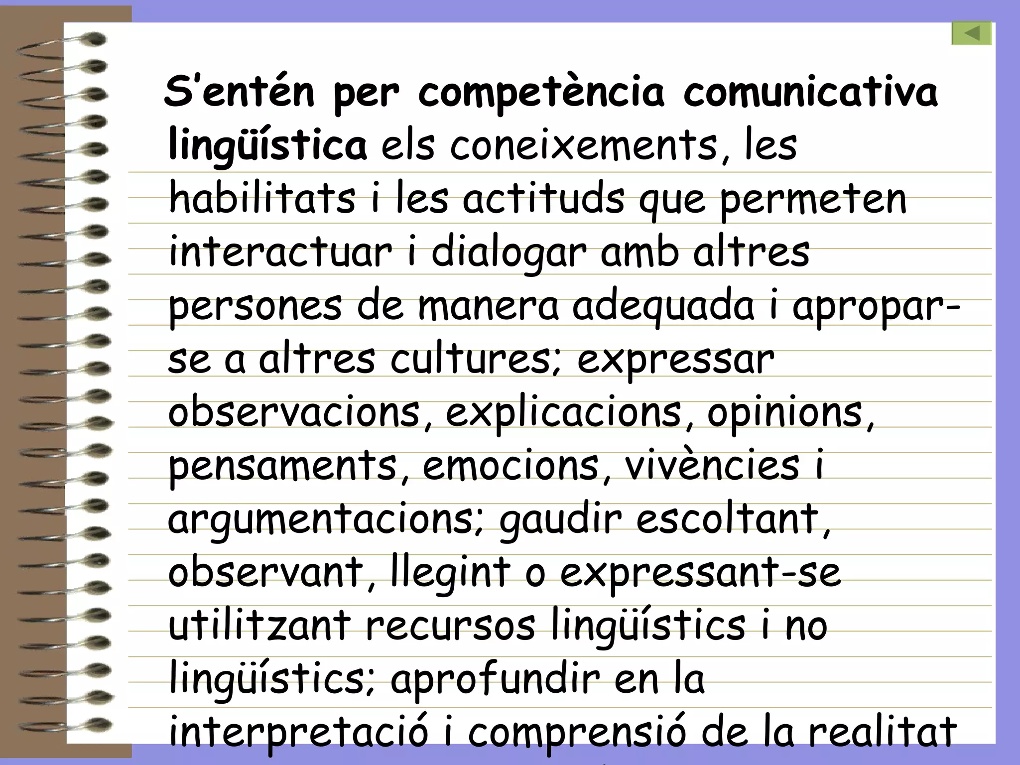 S’entén per competència comunicativa lingüística  els coneixements, les habilitats i les actituds que permeten interactuar i dialogar amb altres persones de manera adequada i apropar-se a altres cultures; expressar observacions, explicacions, opinions, pensaments, emocions, vivències i argumentacions; gaudir escoltant, observant, llegint o expressant-se utilitzant recursos lingüístics i no lingüístics; aprofundir en la interpretació i comprensió de la realitat que ens envolta i el món.  