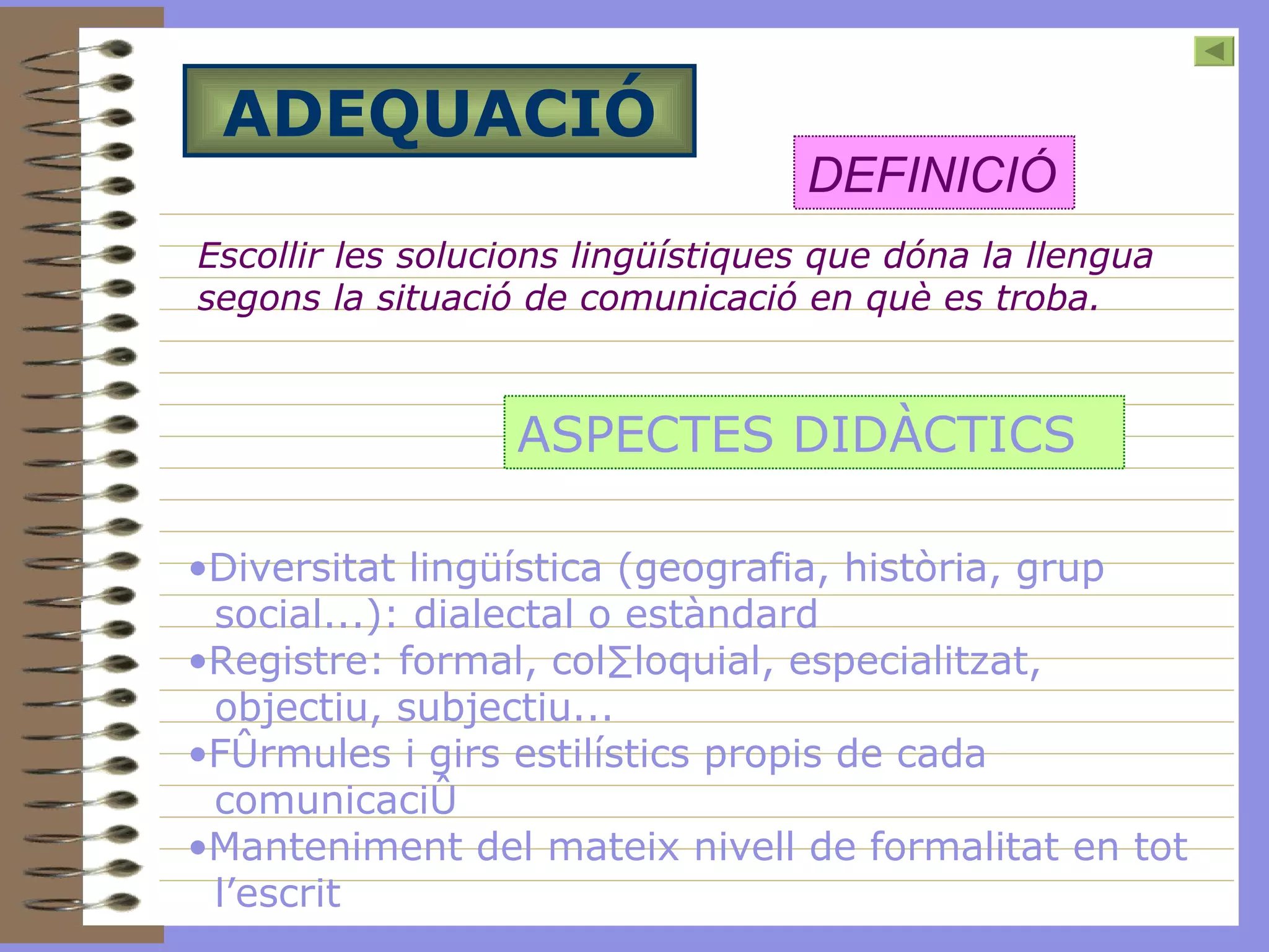 ADEQUACIÓ Escollir les solucions lingüístiques que dóna la llengua segons la situació de comunicació en què es troba.   DEFINICIÓ ASPECTES DIDÀCTICS Diversitat lingüística (geografia, història, grup social...): dialectal o estàndard Registre: formal, col·loquial, especialitzat, objectiu, subjectiu... Fórmules i girs estilístics propis de cada comunicació Manteniment del mateix nivell de formalitat en tot l’escrit   
