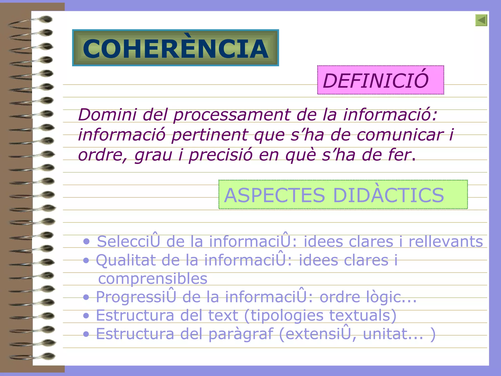 COHERÈNCIA Domini del processament de la informació: informació pertinent que s’ha de comunicar i ordre, grau i precisió en què s’ha de fer . DEFINICIÓ ASPECTES DIDÀCTICS Selecció de la informació: idees clares i rellevants Qualitat de la informació: idees clares i comprensibles Progressió de la informació: ordre lògic... Estructura del text ( tipologies textuals ) Estructura del paràgraf (extensió, unitat... ) 
