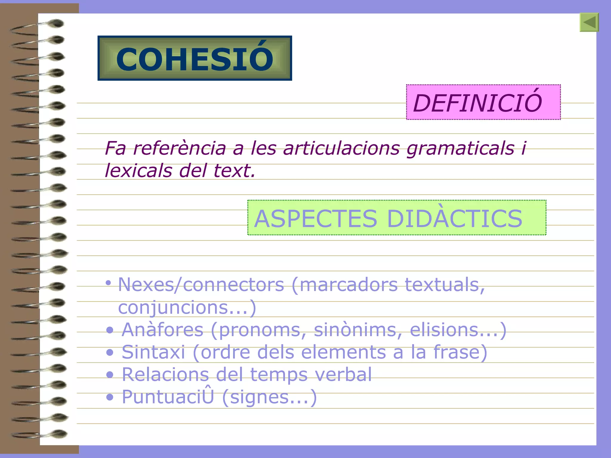 COHESIÓ Fa referència a les articulacions gramaticals i lexicals del text. DEFINICIÓ ASPECTES DIDÀCTICS Nexes/ connectors  (marcadors textuals, conjuncions...) Anàfores (pronoms, sinònims, elisions...) Sintaxi (ordre dels elements a la frase) Relacions del temps verbal Puntuació (signes...)   