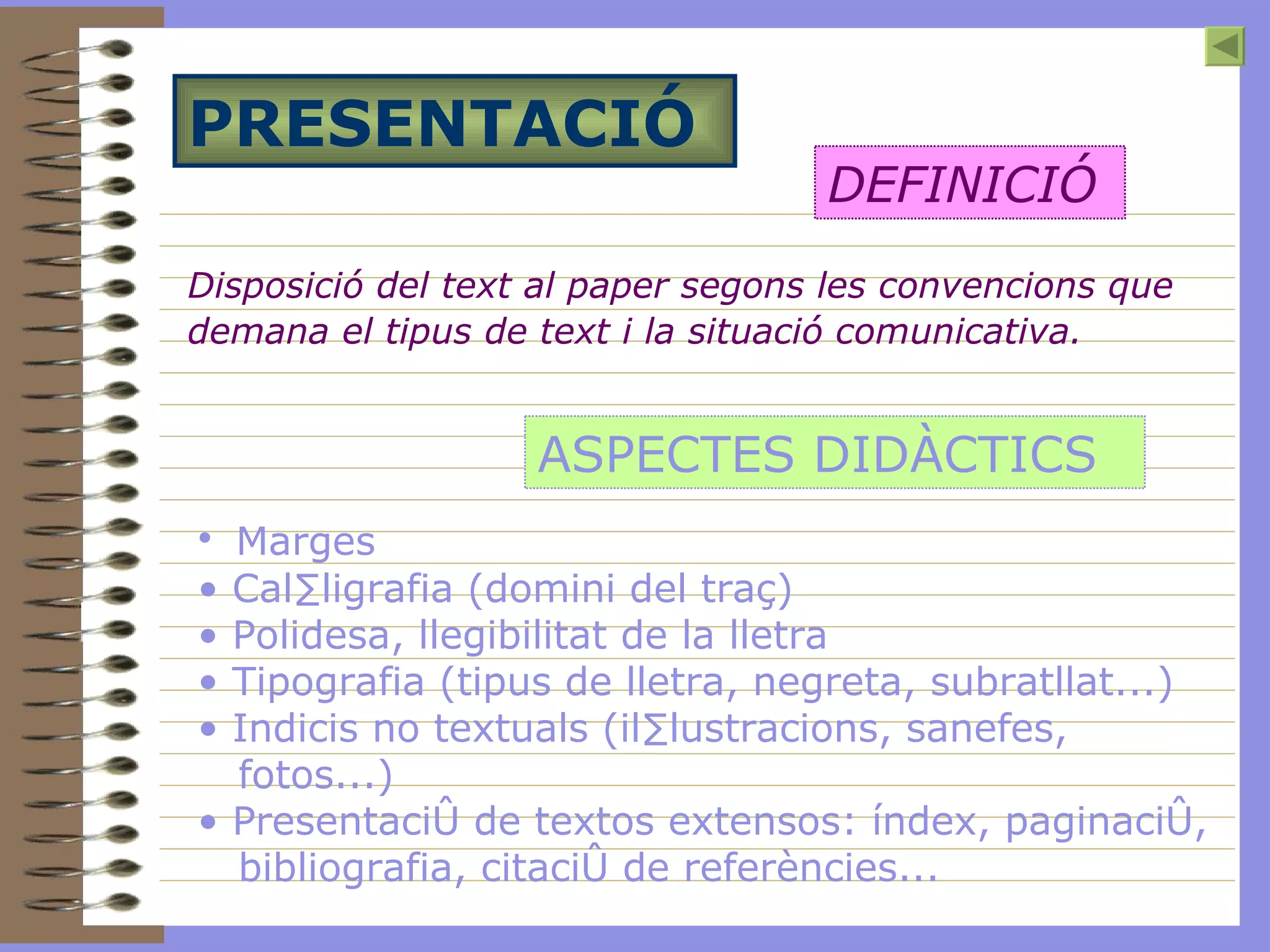 PRESENTACIÓ Disposició del text al paper segons les convencions que demana el tipus de text i la situació comunicativa.   DEFINICIÓ ASPECTES DIDÀCTICS Marges  Cal·ligrafia (domini del traç) Polidesa, llegibilitat de la lletra Tipografia (tipus de lletra, negreta, subratllat...) Indicis no textuals (il·lustracions, sanefes, fotos...) Presentació de textos extensos: índex, paginació, bibliografia, citació de referències...   