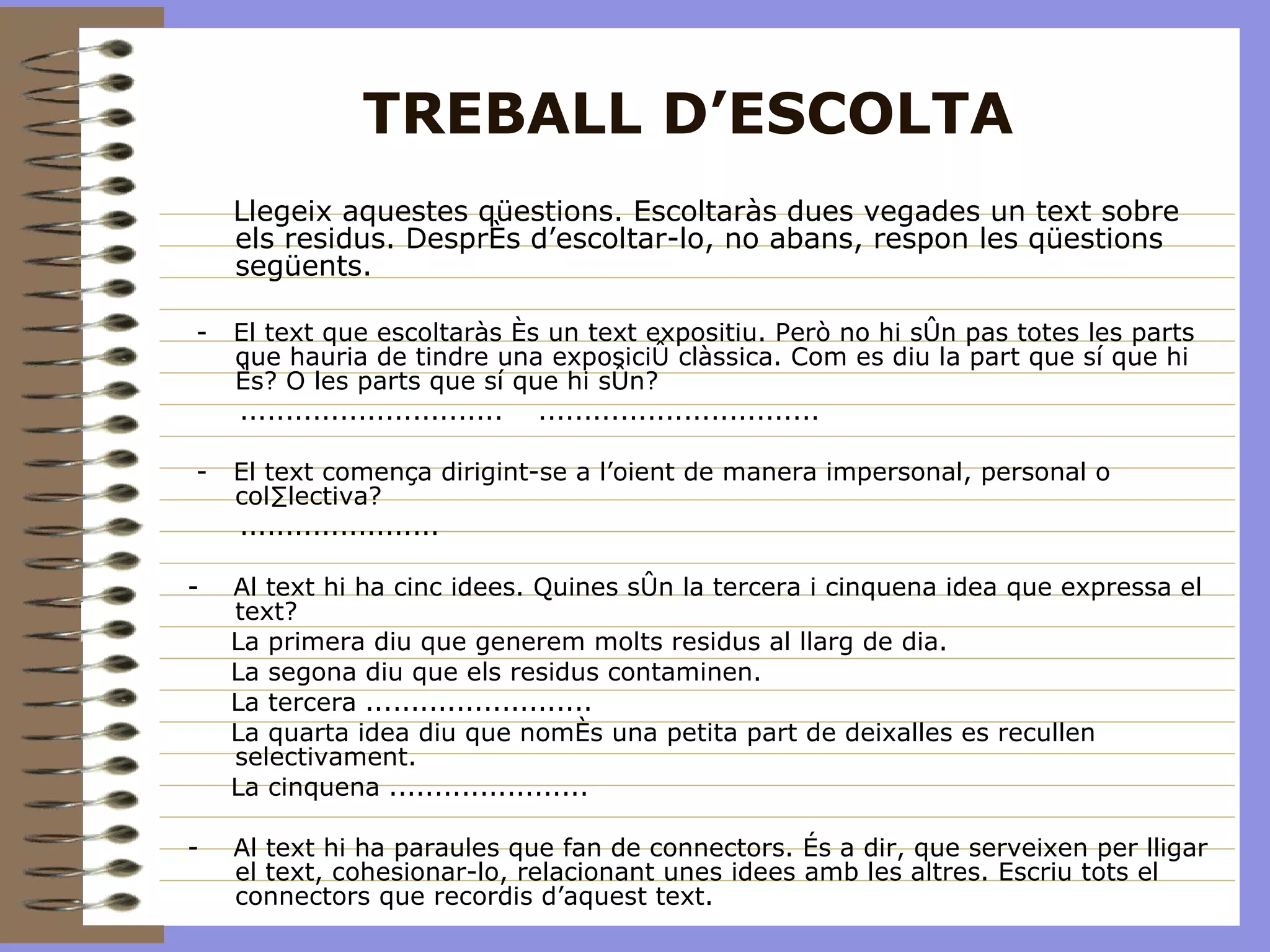 TREBALL D’ESCOLTA Llegeix aquestes qüestions. Escoltaràs dues vegades un text sobre els residus. Després d’escoltar-lo, no abans, respon les qüestions següents. -  El text que escoltaràs és un text expositiu. Però no hi són pas totes les parts que hauria de tindre una exposició clàssica. Com es diu la part que sí que hi és? O les parts que sí que hi són? .............................  ............................... -  El text comença dirigint-se a l’oient de manera impersonal, personal o col·lectiva? ...................... -  Al text hi ha cinc idees. Quines són la tercera i cinquena idea que expressa el text?  La primera diu que generem molts residus al llarg de dia. La segona diu que els residus contaminen.  La tercera ......................... La quarta idea diu que només una petita part de deixalles es recullen selectivament. La cinquena ...................... -  Al text hi ha paraules que fan de connectors. És a dir, que serveixen per lligar el text, cohesionar-lo, relacionant unes idees amb les altres. Escriu tots el connectors que recordis d’aquest text.  
