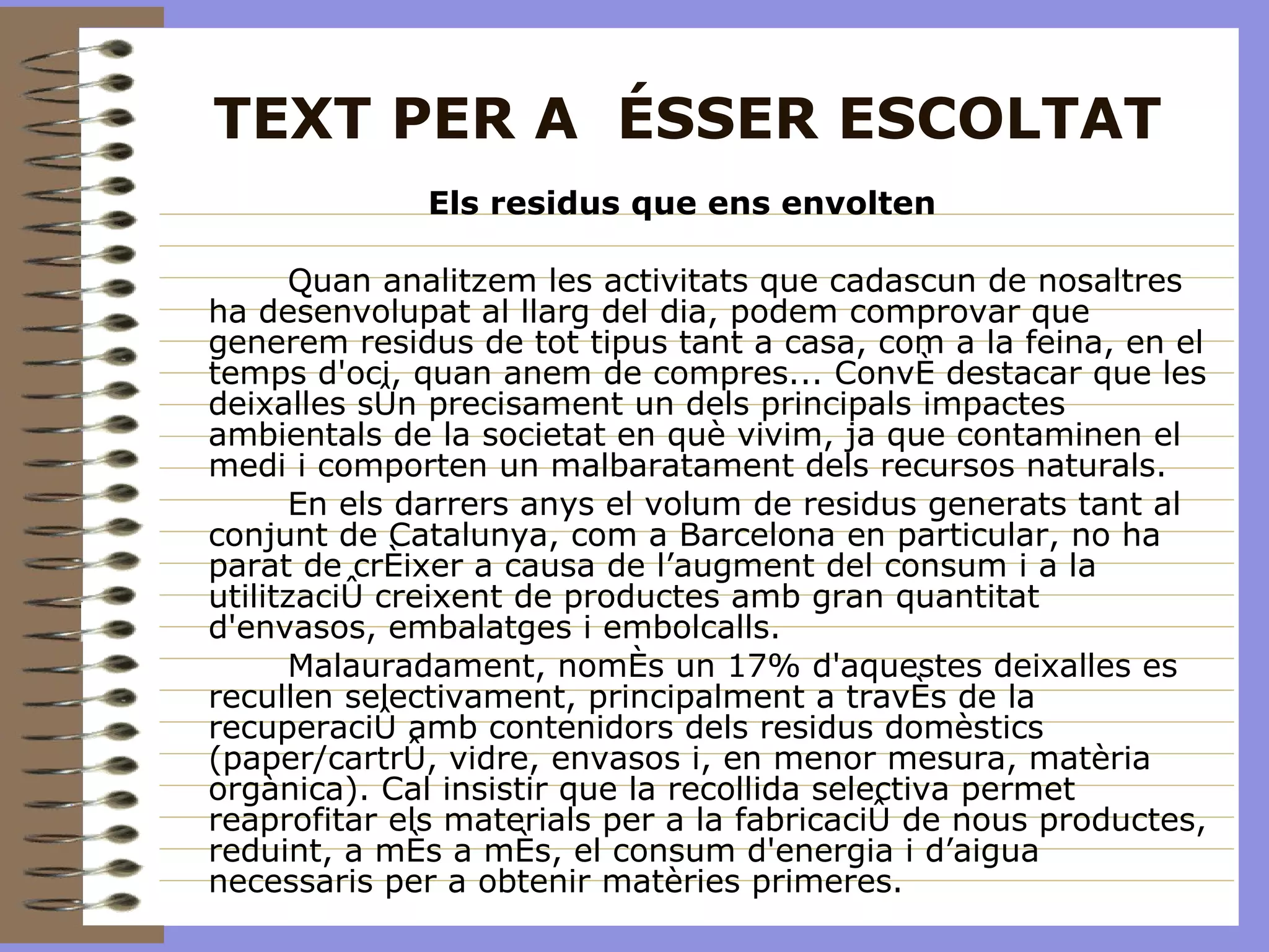 TEXT PER A  ÉSSER ESCOLTAT Els residus que ens envolten  Quan analitzem les activitats que cadascun de nosaltres ha desenvolupat al llarg del dia, podem comprovar que generem residus de tot tipus tant a casa, com a la feina, en el temps d'oci, quan anem de compres... Convé destacar que les deixalles són precisament un dels principals impactes ambientals de la societat en què vivim, ja que contaminen el medi i comporten un malbaratament dels recursos naturals. En els darrers anys el volum de residus generats tant al conjunt de Catalunya, com a Barcelona en particular, no ha parat de créixer a causa de l’augment del consum i a la utilització creixent de productes amb gran quantitat d'envasos, embalatges i embolcalls.  Malauradament, només un 17% d'aquestes deixalles es recullen selectivament, principalment a través de la recuperació amb contenidors dels residus domèstics (paper/cartró, vidre, envasos i, en menor mesura, matèria orgànica). Cal insistir que la recollida selectiva permet reaprofitar els materials per a la fabricació de nous productes, reduint, a més a més, el consum d'energia i d’aigua necessaris per a obtenir matèries primeres. 