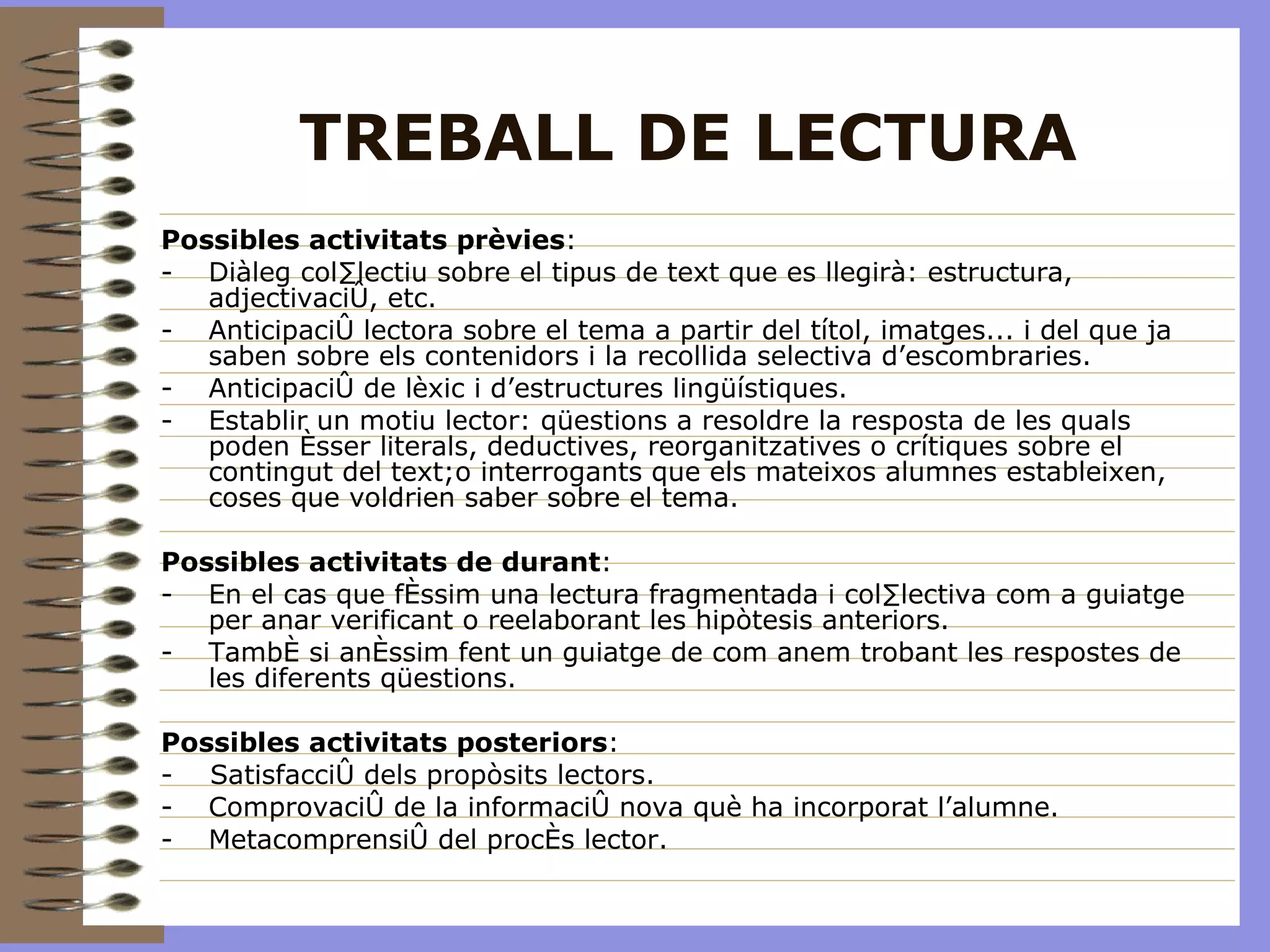 TREBALL DE LECTURA Possibles activitats prèvies : Diàleg col·lectiu sobre el tipus de text que es llegirà: estructura, adjectivació, etc. Anticipació lectora sobre el tema a partir del títol, imatges... i del que ja saben sobre els contenidors i la recollida selectiva d’escombraries. Anticipació de lèxic i d’estructures lingüístiques. Establir un motiu lector: qüestions a resoldre la resposta de les quals poden ésser literals, deductives, reorganitzatives o crítiques sobre el contingut del text;o interrogants que els mateixos alumnes estableixen, coses que voldrien saber sobre el tema. Possibles activitats de durant : En el cas que féssim una lectura fragmentada i col·lectiva com a guiatge per anar verificant o reelaborant les hipòtesis anteriors. També si anéssim fent un guiatge de com anem trobant les respostes de les diferents qüestions. Possibles activitats posteriors : -  Satisfacció dels propòsits lectors. Comprovació de la informació nova què ha incorporat l’alumne. Metacomprensió del procés lector.  