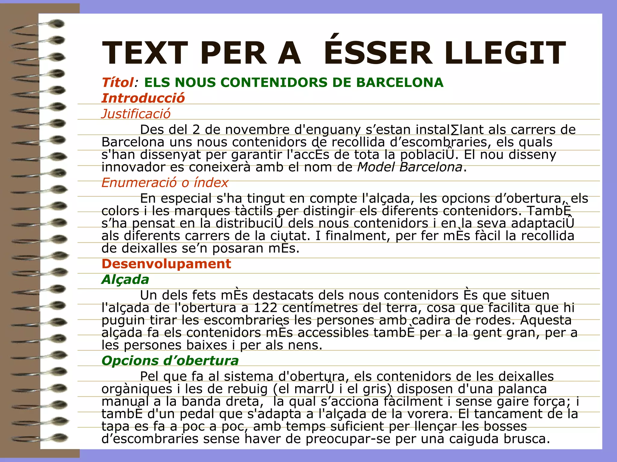 TEXT PER A  ÉSSER LLEGIT Títol :  ELS NOUS CONTENIDORS DE BARCELONA Introducció Justificació Des del 2 de novembre d'enguany s’estan instal·lant als carrers de Barcelona uns nous contenidors de recollida d’escombraries, els quals s'han dissenyat per garantir l'accés de tota la població. El nou disseny innovador es coneixerà amb el nom de  Model Barcelona . Enumeració o índex   En especial s'ha tingut en compte l'alçada, les opcions d’obertura, els colors i les marques tàctils per distingir els diferents contenidors. També s’ha pensat en la distribució dels nous contenidors i en la seva adaptació als diferents carrers de la ciutat. I finalment, per fer més fàcil la recollida de deixalles se’n posaran més. Desenvolupament Alçada Un dels fets més destacats dels nous contenidors és que situen l'alçada de l'obertura a 122 centímetres del terra, cosa que facilita que hi puguin tirar les escombraries les persones amb cadira de rodes. Aquesta alçada fa els contenidors més accessibles també per a la gent gran, per a les persones baixes i per als nens.  Opcions d’obertura Pel que fa al sistema d'obertura, els contenidors de les deixalles orgàniques i les de rebuig (el marró i el gris) disposen d'una palanca manual a la banda dreta,  la qual s’acciona fàcilment i sense gaire força; i també d'un pedal que s'adapta a l'alçada de la vorera. El tancament de la tapa es fa a poc a poc, amb temps suficient per llençar les bosses d’escombraries sense haver de preocupar-se per una caiguda brusca.  