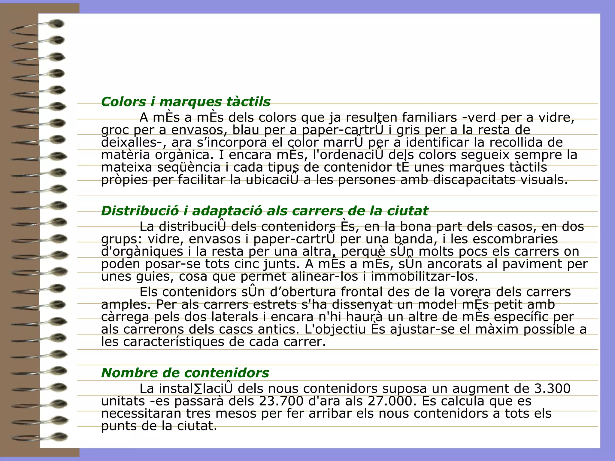 Colors i marques tàctils A més a més dels colors que ja resulten familiars -verd per a vidre, groc per a envasos, blau per a paper-cartró i gris per a la resta de deixalles-, ara s’incorpora el color marró per a identificar la recollida de matèria orgànica. I encara més, l'ordenació dels colors segueix sempre la mateixa seqüència i cada tipus de contenidor té unes marques tàctils pròpies per facilitar la ubicació a les persones amb discapacitats visuals.  Distribució i adaptació als carrers de la ciutat   La distribució dels contenidors és, en la bona part dels casos, en dos grups: vidre, envasos i paper-cartró per una banda, i les escombraries d'orgàniques i la resta per una altra, perquè són molts pocs els carrers on poden posar-se tots cinc junts. A més a més, són ancorats al paviment per unes guies, cosa que permet alinear-los i immobilitzar-los. Els contenidors són d’obertura frontal des de la vorera dels carrers amples. Per als carrers estrets s'ha dissenyat un model més petit amb càrrega pels dos laterals i encara n'hi haurà un altre de més específic per als carrerons dels cascs antics. L'objectiu és ajustar-se el màxim possible a les característiques de cada carrer. Nombre de contenidors La instal·lació dels nous contenidors suposa un augment de 3.300 unitats -es passarà dels 23.700 d'ara als 27.000. Es calcula que es necessitaran tres mesos per fer arribar els nous contenidors a tots els punts de la ciutat. 