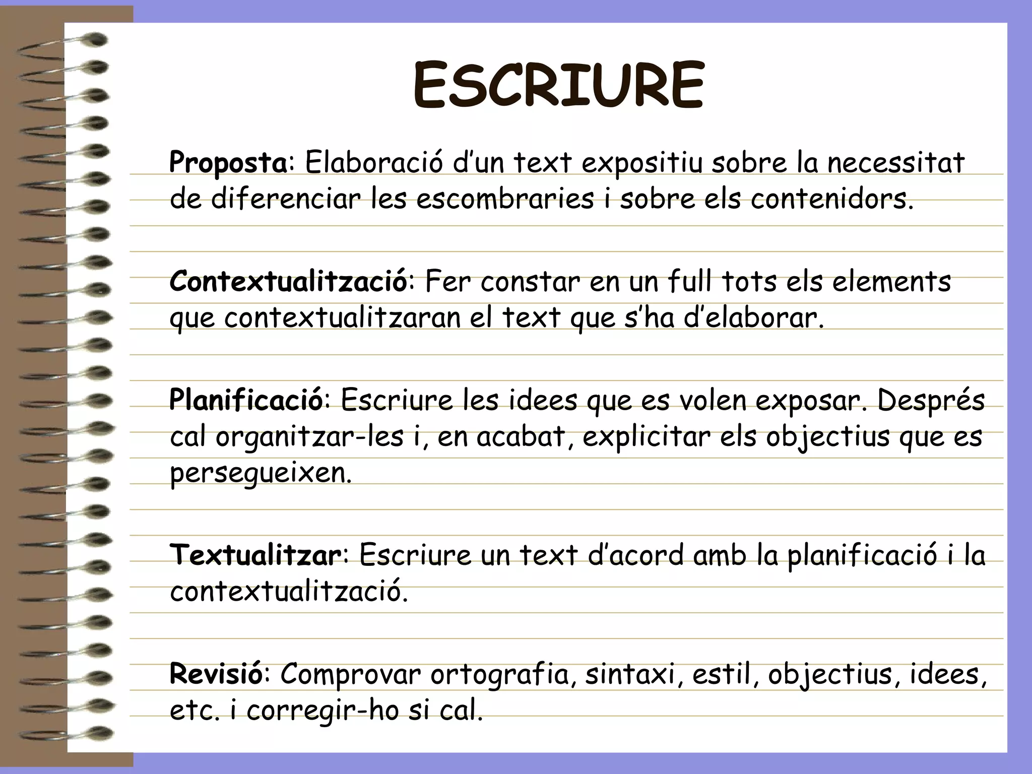 ESCRIURE Proposta : Elaboració d’un text expositiu sobre la necessitat de diferenciar les escombraries i sobre els contenidors. Contextualització : Fer constar en un full tots els elements que contextualitzaran el text que s’ha d’elaborar. Planificació : Escriure les idees que es volen exposar. Després cal organitzar-les i, en acabat, explicitar els objectius que es persegueixen. Textualitzar : Escriure un text d’acord amb la planificació i la contextualització. Revisió : Comprovar ortografia, sintaxi, estil, objectius, idees, etc. i corregir-ho si cal. Edició : Escriure de nou el text i donar-lo per acabat. 