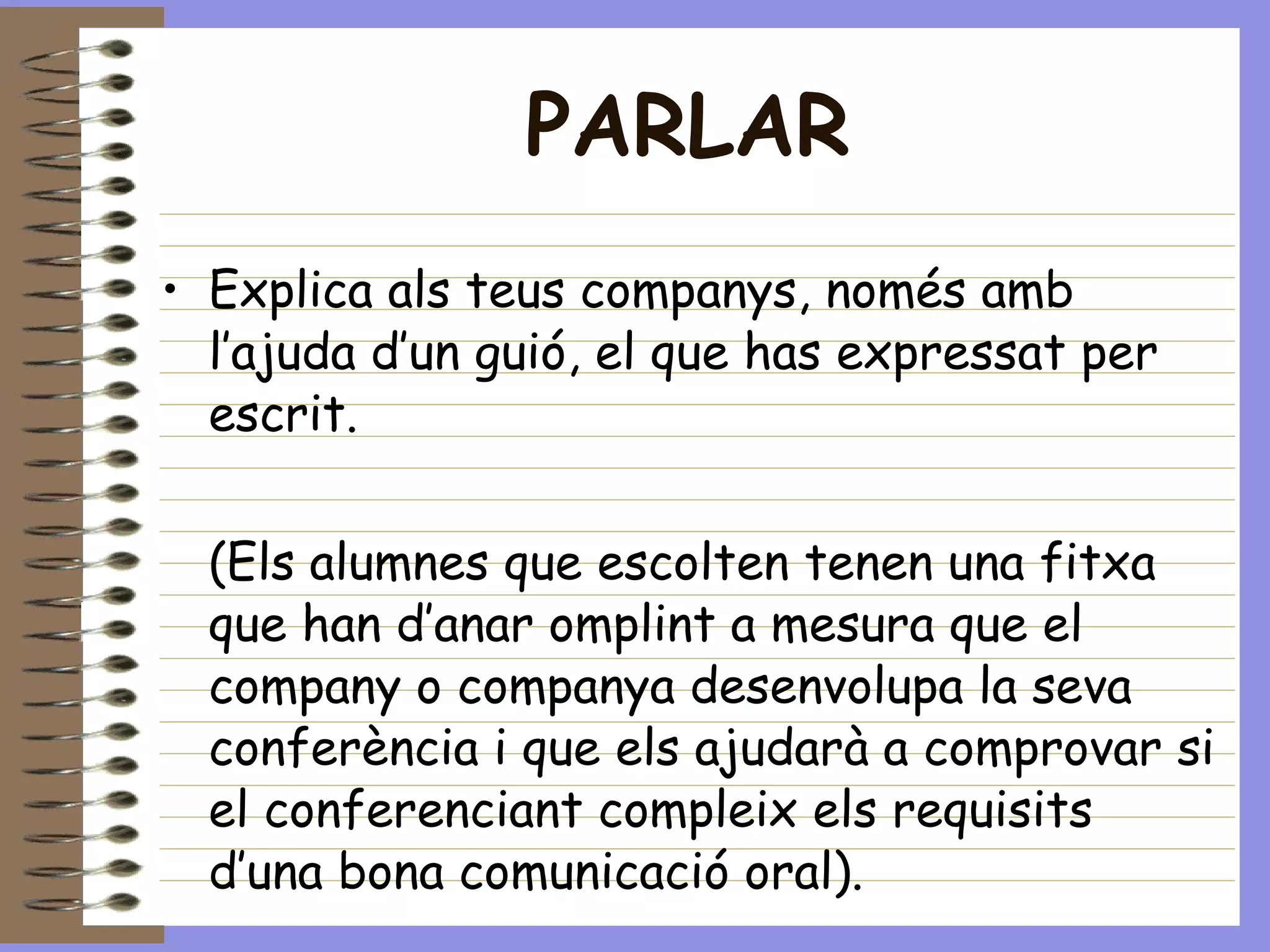 PARLAR Explica als teus companys, només amb l’ajuda d’un guió, el que has expressat per escrit. (Els alumnes que escolten tenen una fitxa que han d’anar omplint a mesura que el company o companya desenvolupa la seva conferència i que els ajudarà a comprovar si el conferenciant compleix els requisits d’una bona comunicació oral). 