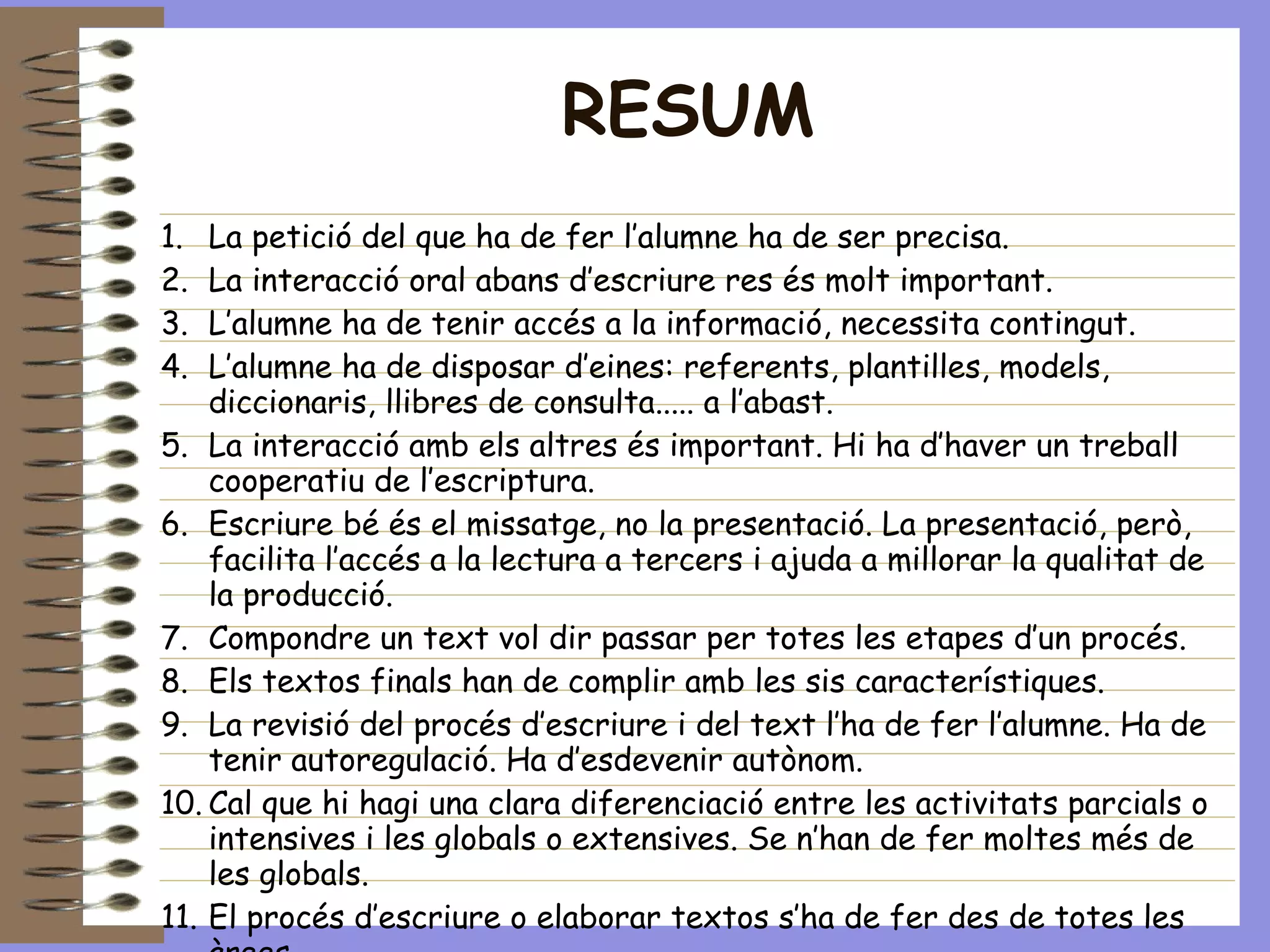 RESUM La petició del que ha de fer l’alumne ha de ser precisa. La interacció oral abans d’escriure res és molt important. L’alumne ha de tenir accés a la informació, necessita contingut. L’alumne ha de disposar d’eines: referents, plantilles, models, diccionaris, llibres de consulta..... a l’abast. La interacció amb els altres és important. Hi ha d’haver un treball cooperatiu de l’escriptura. Escriure bé és el missatge, no la presentació. La presentació, però, facilita l’accés a la lectura a tercers i ajuda a millorar la qualitat de la producció. Compondre un text vol dir passar per totes les etapes d’un procés. Els textos finals han de complir amb les sis característiques. La revisió del procés d’escriure i del text l’ha de fer l’alumne. Ha de tenir autoregulació. Ha d’esdevenir autònom. Cal que hi hagi una clara diferenciació entre les activitats parcials o intensives i les globals o extensives. Se n’han de fer moltes més de les globals. El procés d’escriure o elaborar textos s’ha de fer des de totes les àrees. Escriure, llegir, parlar i escoltar es complementen i retroalimenten. 