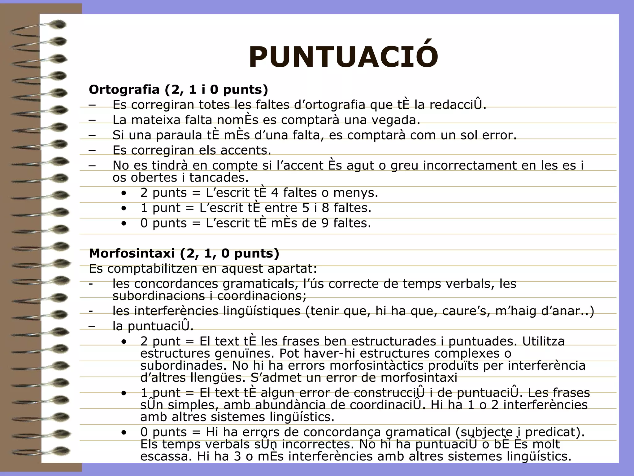 PUNTUACIÓ Ortografia (2, 1 i 0 punts) Es corregiran totes les faltes d’ortografia que té la redacció. La mateixa falta només es comptarà una vegada. Si una paraula té més d’una falta, es comptarà com un sol error. Es corregiran els accents. No es tindrà en compte si l’accent és agut o greu incorrectament en les es i os obertes i tancades. 2 punts = L’escrit té 4 faltes o menys. 1 punt = L’escrit té entre 5 i 8 faltes. 0 punts = L’escrit té més de 9 faltes. Morfosintaxi (2, 1, 0 punts) Es comptabilitzen en aquest apartat: les concordances gramaticals, l’ús correcte de temps verbals, les subordinacions i coordinacions; les interferències lingüístiques (tenir que, hi ha que, caure’s, m’haig d’anar..) la puntuació. 2 punt = El text té les frases ben estructurades i puntuades. Utilitza estructures genuïnes. Pot haver-hi estructures complexes o subordinades. No hi ha errors morfosintàctics produïts per interferència d’altres llengües. S’admet un error de morfosintaxi 1 punt = El text té algun error de construcció i de puntuació. Les frases són simples, amb abundància de coordinació. Hi ha 1 o 2 interferències amb altres sistemes lingüístics. 0 punts = Hi ha errors de concordança gramatical (subjecte i predicat). Els temps verbals són incorrectes. No hi ha puntuació o bé és molt escassa. Hi ha 3 o més interferències amb altres sistemes lingüístics. 
