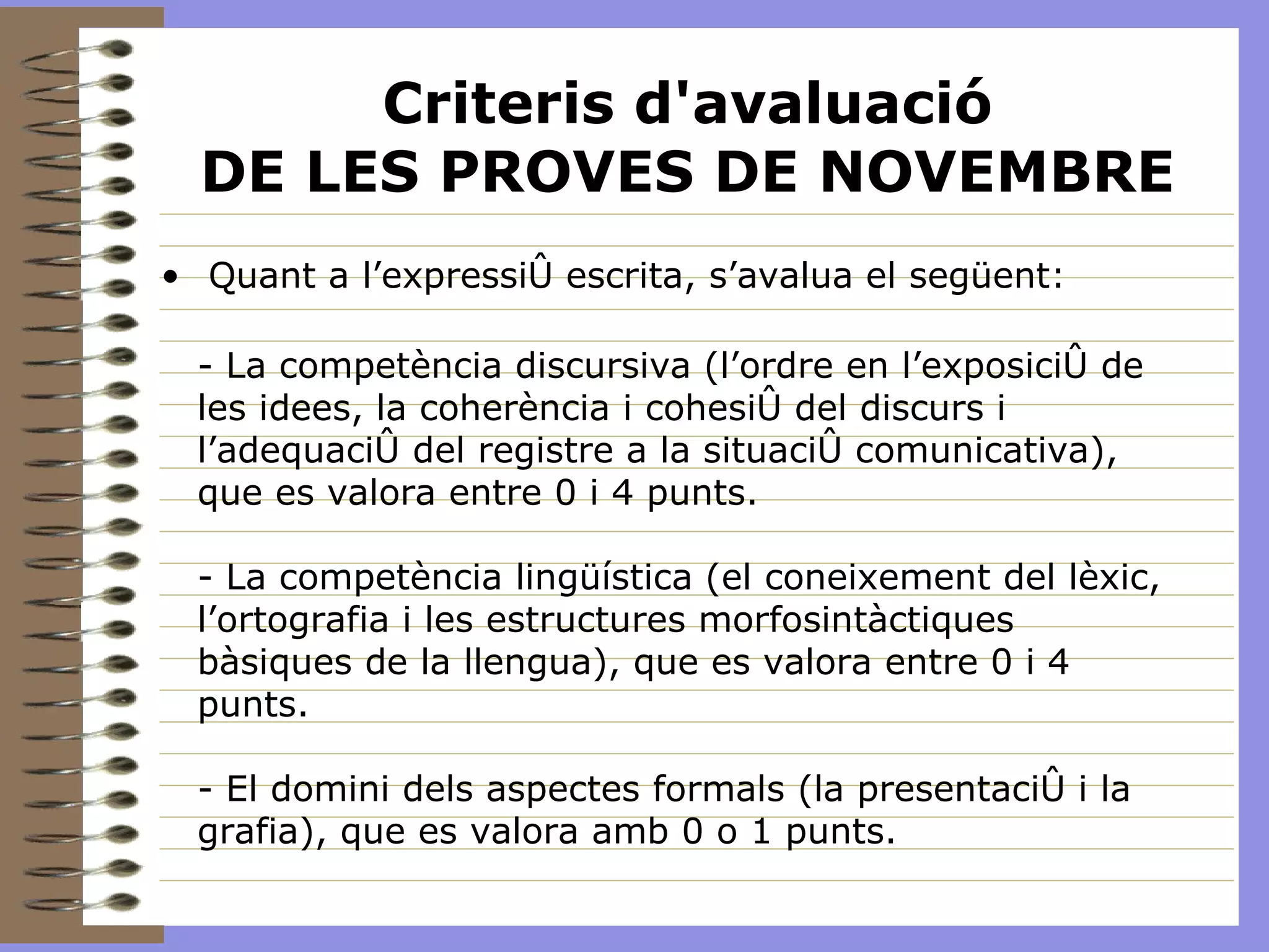Criteris d'avaluació DE LES PROVES DE NOVEMBRE Quant a l’expressió escrita, s’avalua el següent: - La competència discursiva (l’ordre en l’exposició de les idees, la coherència i cohesió del discurs i l’adequació del registre a la situació comunicativa), que es valora entre 0 i 4 punts. - La competència lingüística (el coneixement del lèxic, l’ortografia i les estructures morfosintàctiques bàsiques de la llengua), que es valora entre 0 i 4 punts. - El domini dels aspectes formals (la presentació i la grafia), que es valora amb 0 o 1 punts. 