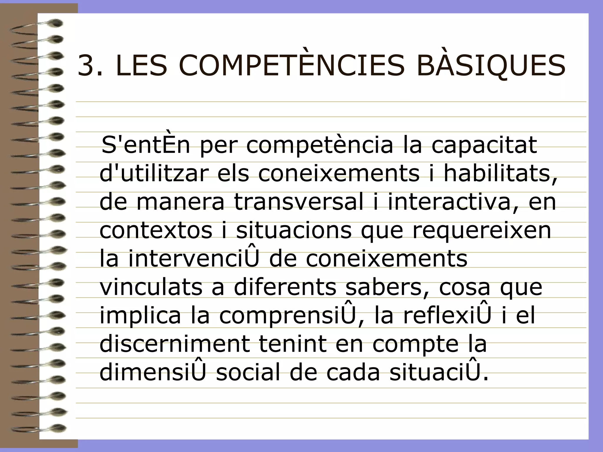 3. LES COMPETÈNCIES BÀSIQUES S'entén per competència la capacitat d'utilitzar els coneixements i habilitats, de manera transversal i interactiva, en contextos i situacions que requereixen la intervenció de coneixements vinculats a diferents sabers, cosa que implica la comprensió, la reflexió i el discerniment tenint en compte la dimensió social de cada situació. 