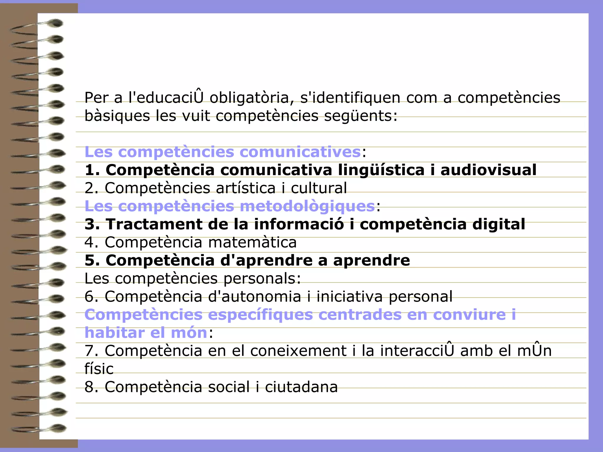 Per a l'educació obligatòria, s'identifiquen com a competències bàsiques les vuit competències següents: Les competències comunicatives : 1. Competència comunicativa lingüística i audiovisual 2. Competències artística i cultural Les competències metodològiques : 3. Tractament de la informació i competència digital 4. Competència matemàtica 5. Competència d'aprendre a aprendre Les competències personals: 6. Competència d'autonomia i iniciativa personal Competències específiques centrades en conviure i habitar el món : 7. Competència en el coneixement i la interacció amb el món físic 8. Competència social i ciutadana 
