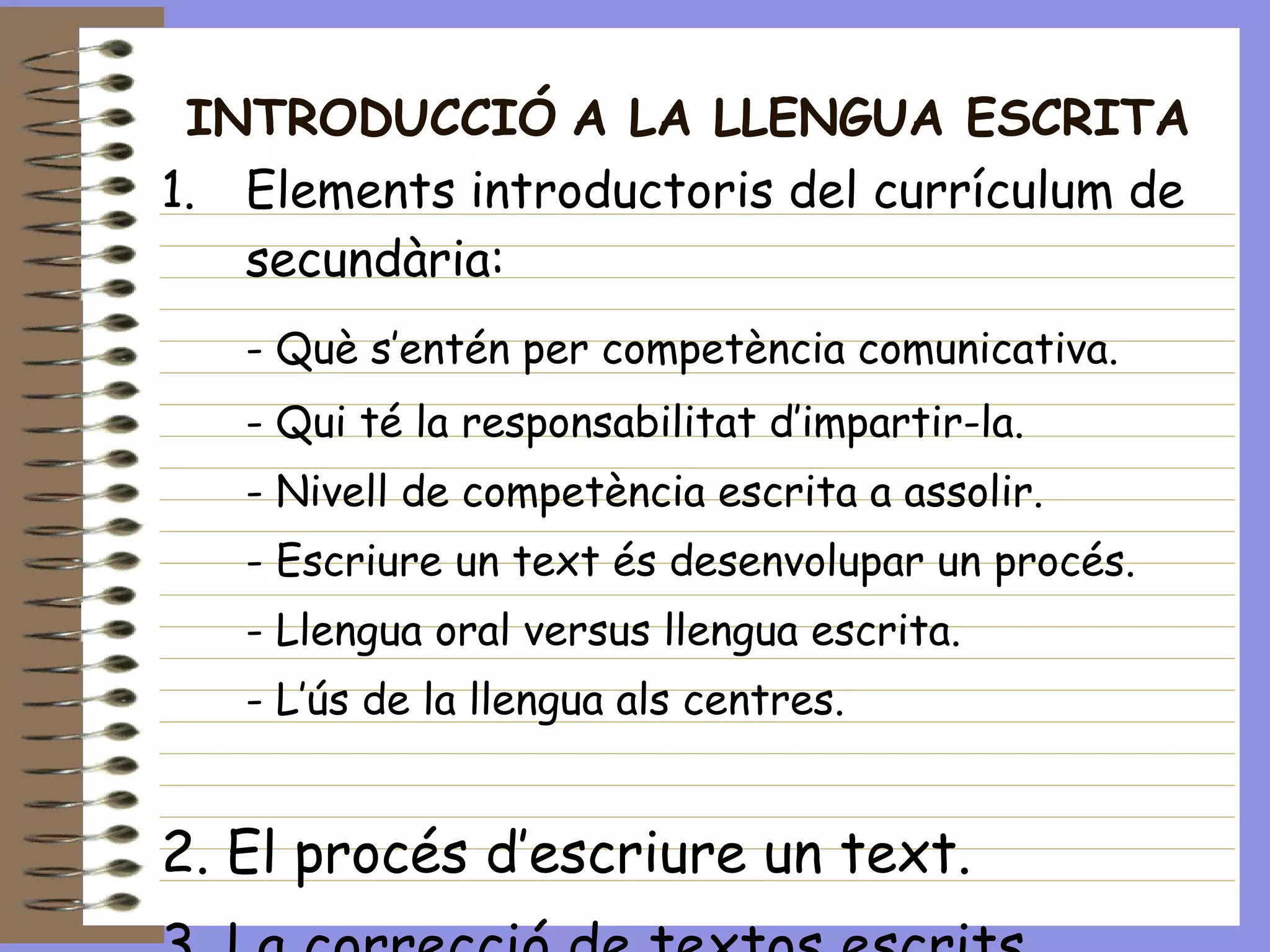 INTRODUCCIÓ   A LA LLENGUA ESCRITA Elements introductoris del currículum de secundària: - Què s’entén per competència comunicativa. - Qui té la responsabilitat d’impartir-la. - Nivell de competència escrita a assolir.  - Escriure un text és desenvolupar un procés. - Llengua oral versus llengua escrita. - L’ús de la llengua als centres. 2. El procés d’escriure un text. 3. La correcció de textos escrits. 