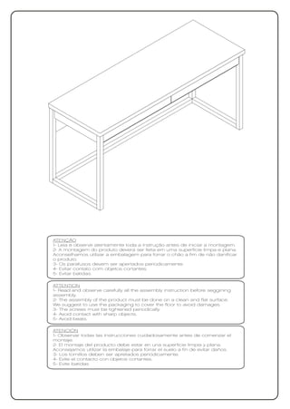 ATENÇÃO
1- Leia e observe atentamente toda a instrução antes de iniciar a montagem.
2- A montagem do produto deverá ser feita em uma superfície limpa e plana.
Aconselhamos utilizar a embalagem para forrar o chão a fim de não danificar
o produto.
3- Os parafusos devem ser apertados periodicamente.
4- Evitar contato com objetos cortantes.
5- Evitar batidas.

ATTENTION
1- Read and observe carefully all the assembly instruction before seggining
assembly.
2- The assembly of the product must be done on a clean and flat surface.
We suggest to use the packaging to cover the floor to avoid damages.
3- The screws must be tightened periodically.
4- Avoid contact with sharp objects.
5- Avoid beats.

ATENCIÓN
1- Observar todas las instrucciones cuidadosamente antes de comenzar el
montaje.
2- El montaje del producto debe estar en una superficie limpia y plana.
Aconsejamos utilizar la embalaje para forrar el suelo a fin de evitar daños.
3- Los tornillos deben ser apretados periódicamente.
4- Evite el contacto con objetos cortantes.
5- Evite batidas
 