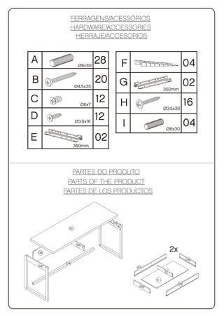 FERRAGENS/ACESSÓRIOS
              HARDWARE/ACCESSORIES
               HERRAJE/ACCESORIOS


A               Ø8x30
                         28        F                             04
B              Ø4,5x35
                         20        G                             02
                                                  350mm

C                Ø6x7
                         12        H                             16
                                                  Ø3,5x30

D                        12
               Ø3,0x16
                                   I               Ø6x30
                                                                 04
E                        02
               350mm




           PARTES DO PRODUTO
          PARTS OF THE PRODUCT
         PARTES DE LOS PRODUCTOS



                              03
          01



                05

    06
                                                       2x
                                                                 08
         04
    02
                                       07
                                                  10

                                             11
                                                            09
                                        08
 