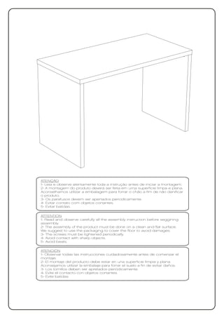 ATENÇÃO
1- Leia e observe atentamente toda a instrução antes de iniciar a montagem.
2- A montagem do produto deverá ser feita em uma superfície limpa e plana.
Aconselhamos utilizar a embalagem para forrar o chão a fim de não danificar
o produto.
3- Os parafusos devem ser apertados periodicamente.
4- Evitar contato com objetos cortantes.
5- Evitar batidas.

ATTENTION
1- Read and observe carefully all the assembly instruction before seggining
assembly.
2- The assembly of the product must be done on a clean and flat surface.
We suggest to use the packaging to cover the floor to avoid damages.
3- The screws must be tightened periodically.
4- Avoid contact with sharp objects.
5- Avoid beats.

ATENCIÓN
1- Observar todas las instrucciones cuidadosamente antes de comenzar el
montaje.
2- El montaje del producto debe estar en una superficie limpia y plana.
Aconsejamos utilizar la embalaje para forrar el suelo a fin de evitar daños.
3- Los tornillos deben ser apretados periódicamente.
4- Evite el contacto con objetos cortantes.
5- Evite batidas
 