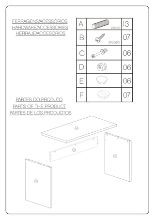 FERRAGENS/ACESSÓRIOS
HARDWARE/ACCESSORIES
                                A    Ø8x30
                                              13
 HERRAJE/ACCESORIOS
                                B   Ø4,0x20
                                              07

                                C             06
                                D             06
                                E             06

  PARTES DO PRODUTO
                                F             07
 PARTS OF THE PRODUCT
PARTES DE LOS PRODUCTOS


                           04




                          03

                                       02




         01
 
