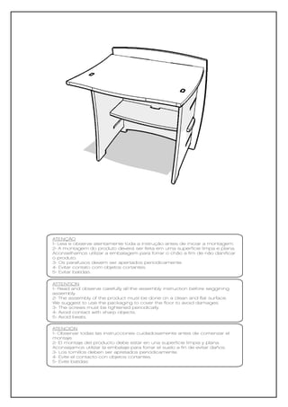 ATENÇÃO
1- Leia e observe atentamente toda a instrução antes de iniciar a montagem.
2- A montagem do produto deverá ser feita em uma superfície limpa e plana.
Aconselhamos utilizar a embalagem para forrar o chão a fim de não danificar
o produto.
3- Os parafusos devem ser apertados periodicamente.
4- Evitar contato com objetos cortantes.
5- Evitar batidas.

ATTENTION
1- Read and observe carefully all the assembly instruction before seggining
assembly.
2- The assembly of the product must be done on a clean and flat surface.
We suggest to use the packaging to cover the floor to avoid damages.
3- The screws must be tightened periodically.
4- Avoid contact with sharp objects.
5- Avoid beats.

ATENCIÓN
1- Observar todas las instrucciones cuidadosamente antes de comenzar el
montaje.
2- El montaje del producto debe estar en una superficie limpia y plana.
Aconsejamos utilizar la embalaje para forrar el suelo a fin de evitar daños.
3- Los tornillos deben ser apretados periódicamente.
4- Evite el contacto con objetos cortantes.
5- Evite batidas
 