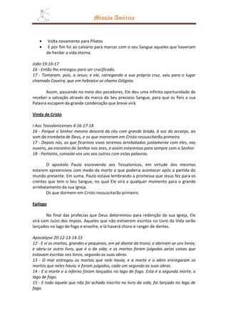 Missão América


   •    Volta novamente para Pilatos
   •    E por fim foi ao calvário para marcar com o seu Sangue aqueles que haveriam
       de herdar a vida eterna.

João 19:16-17
16 - Então lho entregou para ser crucificado.
17 - Tomaram, pois, a Jesus; e ele, carregando a sua própria cruz, saiu para o lugar
chamado Caveira, que em hebraico se chama Gólgota.

       Assim, passando no meio dos pecadores, Ele deu uma infinita oportunidade de
receber a salvação através da marca do Seu precioso Sangue, para que os fieis a sua
Palavra escapem da grande condenação que breve virá.

Vinda de Cristo

I Aos Tessalonicenses 4:16-17-18
16 - Porque o Senhor mesmo descerá do céu com grande brado, à voz do arcanjo, ao
som da trombeta de Deus, e os que morreram em Cristo ressuscitarão primeiro.
17 - Depois nós, os que ficarmos vivos seremos arrebatados juntamente com eles, nas
nuvens, ao encontro do Senhor nos ares, e assim estaremos para sempre com o Senhor.
18 - Portanto, consolai-vos uns aos outros com estas palavras.

       O apostolo Paulo escrevendo aos Tessalonicos, em virtude dos mesmos
estarem apreensivos com medo da morte o que poderia acontecer após a partida do
mundo presente. Em suma, Paulo estava lembrando a promessa que Jesus fez para os
crentes que tem o Seu Sangue, no qual Ele virá a qualquer momento para o grande
arrebatamento da sua Igreja.
       Os que dormem em Cristo ressuscitarão primeiro.

Epilogo

       No final das profecias que Deus determinou para redenção da sua Igreja, Ele
virá com Juízo dos ímpios. Aqueles que não estiverem escritos no Livro da Vida serão
lançados no lago de fogo e enxofre, e lá haverá choro e ranger de dentes.

Apocalipse 20:12-13-14-15
12 - E vi os mortos, grandes e pequenos, em pé diante do trono; e abriram-se uns livros;
e abriu-se outro livro, que é o da vida; e os mortos foram julgados pelas coisas que
estavam escritas nos livros, segundo as suas obras.
13 - O mar entregou os mortos que nele havia; e a morte e o além entregaram os
mortos que neles havia; e foram julgados, cada um segundo as suas obras.
14 - E a morte e o inferno foram lançados no lago de fogo. Esta é a segunda morte, o
lago de fogo.
15 - E todo aquele que não foi achado inscrito no livro da vida, foi lançado no lago de
fogo.
 