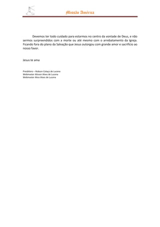 Missão América




       Devemos ter todo cuidado para estarmos no centro da vontade de Deus, e não
sermos surpreendidos com a morte ou até mesmo com o arrebatamento da Igreja.
Ficando fora do plano da Salvação que Jesus outorgou com grande amor e sacrifício ao
nosso favor.


Jesus te ama


Presbítero – Robson Colaço de Lucena
Webmaster Alisson Alves de Lucena
Webmaster Alice Alves de Lucena
 