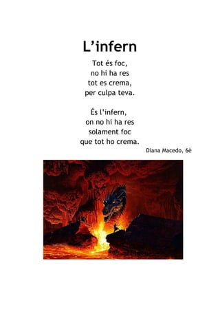 L’infern
Tot és foc,
no hi ha res
tot es crema,
per culpa teva.
És l’infern,
on no hi ha res
solament foc
que tot ho crema.
Diana Macedo, 6è
 