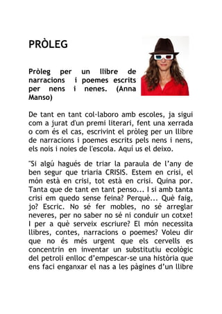 PRÒLEG
Pròleg per un llibre de
narracions i poemes escrits
per nens i nenes. (Anna
Manso)
De tant en tant col·laboro amb escoles, ja sigui
com a jurat d'un premi literari, fent una xerrada
o com és el cas, escrivint el pròleg per un llibre
de narracions i poemes escrits pels nens i nens,
els nois i noies de l'escola. Aquí us el deixo.
"Si algú hagués de triar la paraula de l’any de
ben segur que triaria CRISIS. Estem en crisi, el
món està en crisi, tot està en crisi. Quina por.
Tanta que de tant en tant penso... I si amb tanta
crisi em quedo sense feina? Perquè... Què faig,
jo? Escric. No sé fer mobles, no sé arreglar
neveres, per no saber no sé ni conduir un cotxe!
I per a què serveix escriure? El món necessita
llibres, contes, narracions o poemes? Voleu dir
que no és més urgent que els cervells es
concentrin en inventar un substitutiu ecològic
del petroli enlloc d’empescar-se una història que
ens faci enganxar el nas a les pàgines d’un llibre
 