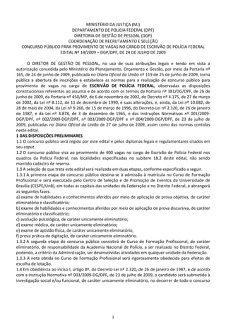 1
MINISTÉRIO DA JUSTIÇA (MJ)
DEPARTAMENTO DE POLÍCIA FEDERAL (DPF)
DIRETORIA DE GESTÃO DE PESSOAL (DGP)
COORDENAÇÃO DE RECRUTAMENTO E SELEÇÃO
CONCURSO PÚBLICO PARA PROVIMENTO DE VAGAS NO CARGO DE ESCRIVÃO DE POLÍCIA FEDERAL
EDITAL Nº 14/2009 – DGP/DPF, DE 24 DE JULHO DE 2009
O DIRETOR DE GESTÃO DE PESSOAL, no uso de suas atribuições legais e tendo em vista a
autorização concedida pelo Ministério do Planejamento, Orçamento e Gestão, por meio da Portaria nº
165, de 24 de junho de 2009, publicada no Diário Oficial da União nº 119 de 25 de junho de 2009, torna
pública a abertura de inscrições e estabelece as normas para a realização de concurso público para
provimento de vagas no cargo de ESCRIVÃO DE POLÍCIA FEDERAL, observadas as disposições
constitucionais referentes ao assunto e de acordo com os termos da Portaria nº 381/DG/DPF, de 26 de
junho de 2009, da Portaria nº 450/MP, de 6 de novembro de 2002, do Decreto nº 4.175, de 27 de março
de 2002, da Lei nº 8.112, de 11 de dezembro de 1990, e suas alterações, e, ainda, da Lei nº 10.682, de
28 de maio de 2004, da Lei nº 9.266, de 15 de março de 1996, do Decreto-Lei nº 2.320, de 26 de janeiro
de 1987, e da Lei nº 4.878, de 3 de dezembro de 1965, e das Instruções Normativas nº 001/2009-
DGP/DPF, nº 002/2009-DGP/DPF, nº 003/2009-DGP/DPF e nº 004/2009-DGP/DPF, de 23 de julho de
2009, publicadas no Diário Oficial da União de 27 de julho de 2009, assim como das normas contidas
neste edital.
1 DAS DISPOSIÇÕES PRELIMINARES
1.1 O concurso público será regido por este edital e pelos diplomas legais e regulamentares citados em
seu caput.
1.2 O concurso público visa ao provimento de 400 vagas no cargo de Escrivão de Polícia Federal nos
quadros da Polícia Federal, nas localidades especificadas no subitem 18.2 deste edital, não sendo
mantido cadastro de reserva.
1.3 A seleção de que trata este edital será realizada em duas etapas, conforme especificado a seguir.
1.3.1 A primeira etapa do concurso público destina-se à admissão à matrícula no Curso de Formação
Profissional e será executada pelo Centro de Seleção e de Promoção de Eventos da Universidade de
Brasília (CESPE/UnB), em todas as capitais das unidades da Federação e no Distrito Federal, e abrangerá
as seguintes fases:
a) exame de habilidades e conhecimentos aferidos por meio de aplicação de prova objetiva, de caráter
eliminatório e classificatório;
b) exame de habilidades e conhecimentos aferidos por meio de aplicação de prova discursiva, de caráter
eliminatório e classificatório;
c) avaliação psicológica, de caráter unicamente eliminatório;
d) exame médico, de caráter unicamente eliminatório;
e) exame de aptidão física, de caráter unicamente eliminatório;
f) prova prática de digitação, de caráter unicamente eliminatório.
1.3.2 A segunda etapa do concurso público consistirá de Curso de Formação Profissional, de caráter
eliminatório, de responsabilidade da Academia Nacional de Polícia, a ser realizado no Distrito Federal,
podendo, a critério da Administração, ser desenvolvidas atividades em qualquer unidade da Federação.
1.3.3 A nota obtida no Curso de Formação Profissional será rigorosamente obedecida para efeitos de
escolha de lotação.
1.4 Em obediência ao inciso I, artigo 8º, do Decreto-Lei nº 2.320, de 26 de janeiro de 1987, e de acordo
com a Instrução Normativa nº 003/2009-DG/DPF, de 23 de julho de 2009, o candidato será submetido à
investigação social e/ou funcional, de caráter unicamente eliminatório, no decorrer de todo o concurso
 