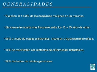 G E N E R A L I D A D E S Suponen el 1 a 2% de las neoplasias malignas en los varones. 5ta causa de muerte mas frecuente entre los 15 y 35 años de edad. 90% a modo de masas unilaterales, indoloras o agrandamiento difuso. 10% se manifiestan con síntomas de enfermedad metastásica. 90% derivados de células germinales. 