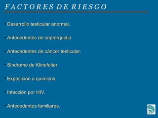 F A C T O R E S  D E  R I E S G O Desarrollo testicular anormal. Antecedentes de criptorquidia. Antecedentes de cáncer testicular.  Sindrome de Klinefelter. Exposición a químicos. Infección por HIV. Antecedentes familiares. 