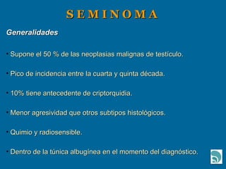 S E M I N O M A Generalidades Supone el 50 % de las neoplasias malignas de testículo. Pico de incidencia entre la cuarta y quinta década. 10% tiene antecedente de criptorquidia. Menor agresividad que otros subtipos histológicos. Quimio y radiosensible. Dentro de la túnica albugínea en el momento del diagnóstico. 