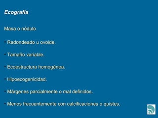 Ecografía Masa o nódulo Redondeado u ovoide. Tamaño variable. Ecoestructura homogénea. Hipoecogenicidad. Márgenes parcialmente o mal definidos. Menos frecuentemente con calcificaciones o quistes. 