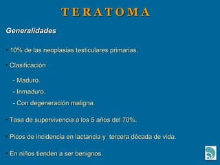 T E R A T O M A Generalidades 10% de las neoplasias testiculares primarias. Clasificación - Maduro. - Inmaduro. - Con degeneración maligna. Tasa de supervivencia a los 5 años del 70%. Picos de incidencia en lactancia y  tercera década de vida. En niños tienden a ser benignos. 