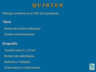 Q U I S T E S  Hallazgo incidental en el 10% de la población. Tipos   Quiste de la túnica albugínea Quistes intratesticulares Ecografía Tamaño entre 2 y 15 mm. Bordes bien delimitados. Solitarios o múltiples. Uniloculares o multiloculares. 