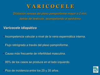 V A R I C O C E L E Dilatación venosa del plexo pampiniforme mayor a 2 mm, detrás del testículo, acompañando al epidídimo. Varicocele idiopático Incompetencia valvular a nivel de la vena espermática interna. Flujo retrógrado a través del plexo pampiniforme. Causa más frecuente de infertilidad masculina. 95% de los casos se produce en el lado izquierdo. Pico de incidencia entre los 25 y 35 años. 